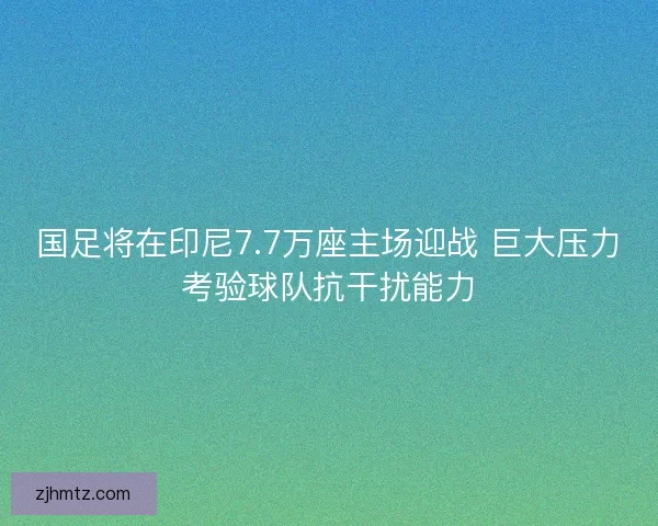 国足将在印尼7.7万座主场迎战 巨大压力考验球队抗干扰能力