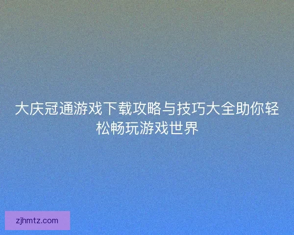 大庆冠通游戏下载攻略与技巧大全助你轻松畅玩游戏世界