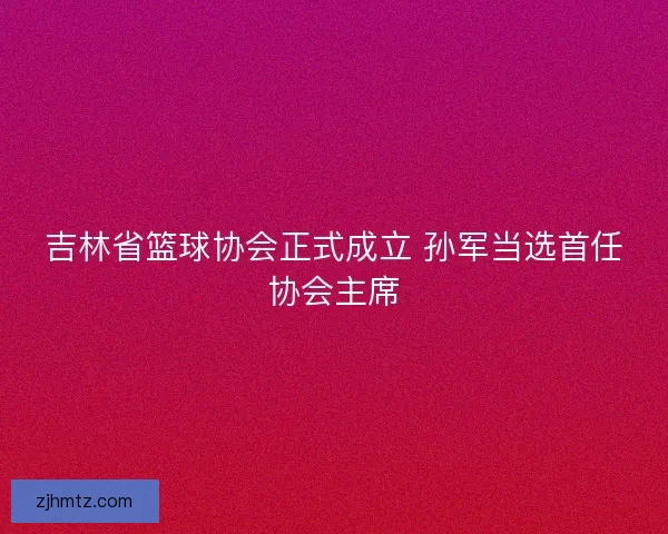 吉林省篮球协会正式成立 孙军当选首任协会主席