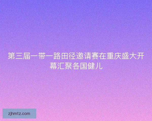第三届一带一路田径邀请赛在重庆盛大开幕汇聚各国健儿