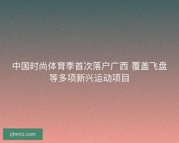 中国时尚体育季首次落户广西 覆盖飞盘等多项新兴运动项目