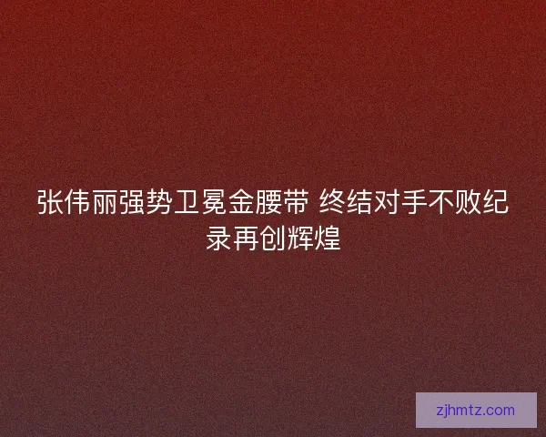 张伟丽强势卫冕金腰带 终结对手不败纪录再创辉煌