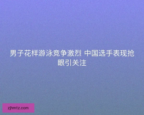 男子花样游泳竞争激烈 中国选手表现抢眼引关注